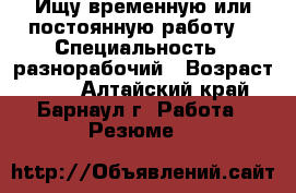 Ищу временную или постоянную работу  › Специальность ­ разнорабочий › Возраст ­ 55 - Алтайский край, Барнаул г. Работа » Резюме   